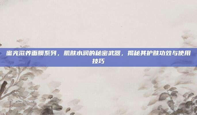 蜜光滋养面膜系列，肌肤水润的秘密武器，揭秘其护肤功效与使用技巧