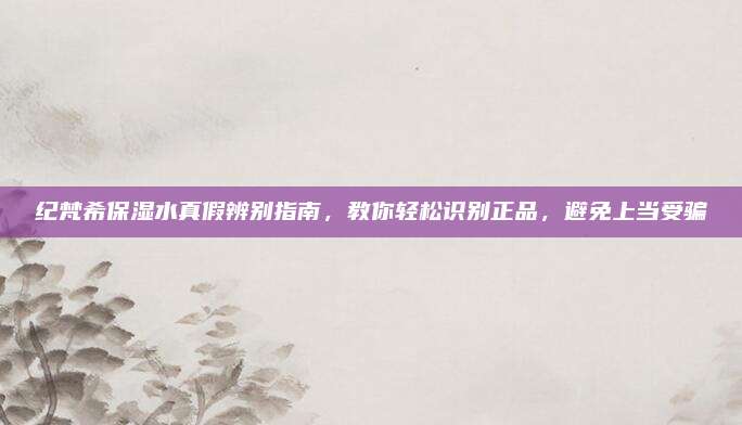 纪梵希保湿水真假辨别指南，教你轻松识别正品，避免上当受骗