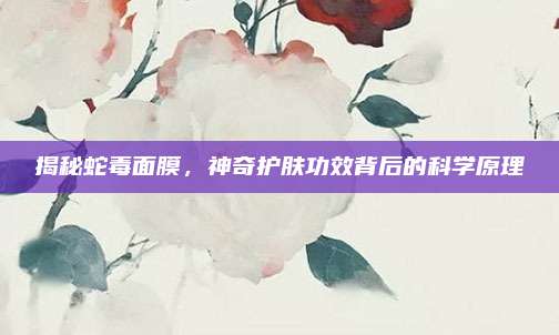 揭秘蛇毒面膜，神奇护肤功效背后的科学原理
