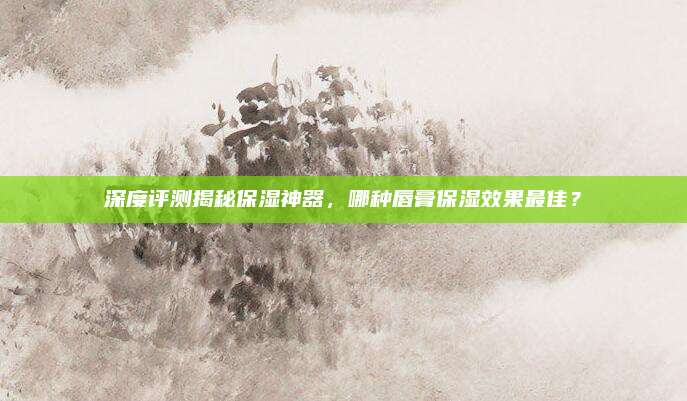 深度评测揭秘保湿神器，哪种唇膏保湿效果最佳？