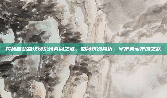 揭秘自然堂玫瑰系列真假之谜，如何辨别真伪，守护美丽护肤之旅