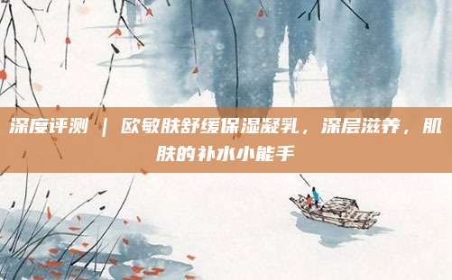 深度评测 | 欧敏肤舒缓保湿凝乳，深层滋养，肌肤的补水小能手