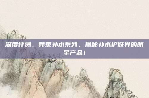 深度评测，韩束补水系列，揭秘补水护肤界的明星产品！