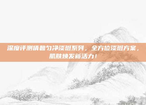 深度评测倩碧匀净淡斑系列，全方位淡斑方案，肌肤焕发新活力！