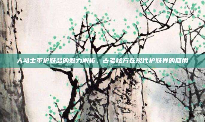 大马士革护肤品的魅力解析，古老秘方在现代护肤界的应用