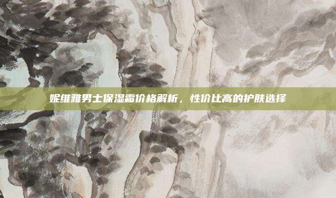 妮维雅男士保湿霜价格解析，性价比高的护肤选择