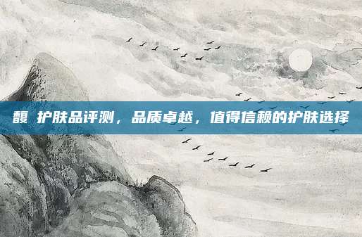 馥珮护肤品评测，品质卓越，值得信赖的护肤选择