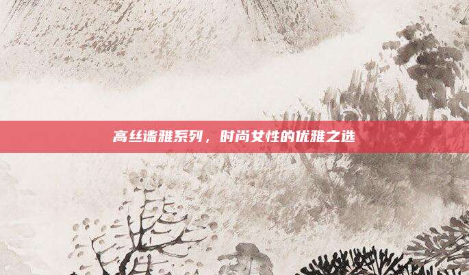 高丝谧雅系列，时尚女性的优雅之选
