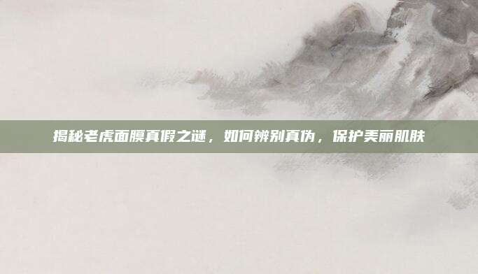 揭秘老虎面膜真假之谜，如何辨别真伪，保护美丽肌肤