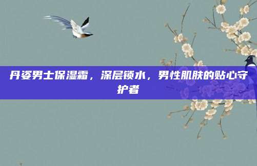 丹姿男士保湿霜，深层锁水，男性肌肤的贴心守护者