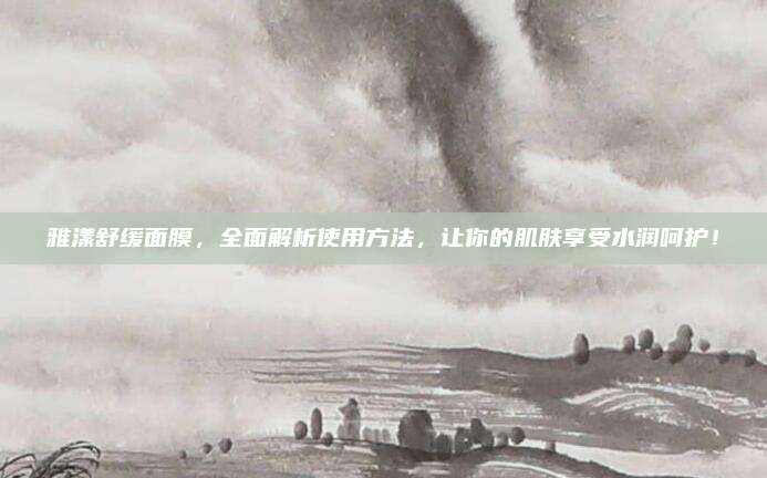 雅漾舒缓面膜，全面解析使用方法，让你的肌肤享受水润呵护！