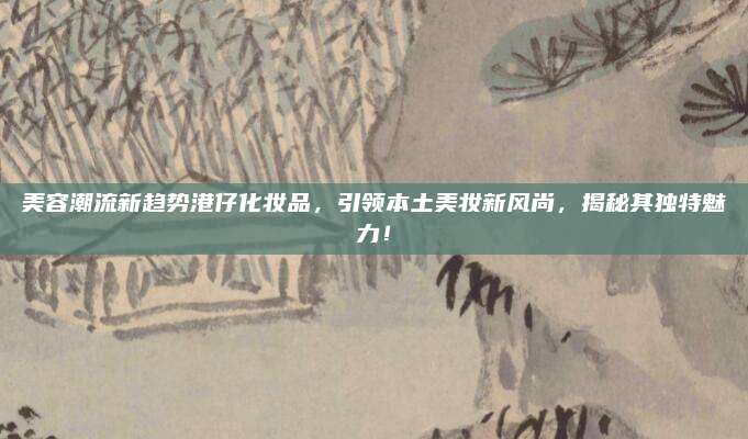 美容潮流新趋势港仔化妆品，引领本土美妆新风尚，揭秘其独特魅力！
