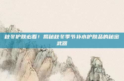 秋冬护肤必看！揭秘秋冬季节补水护肤品的秘密武器