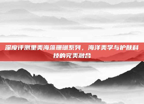 深度评测里美海藻珊瑚系列，海洋美学与护肤科技的完美融合