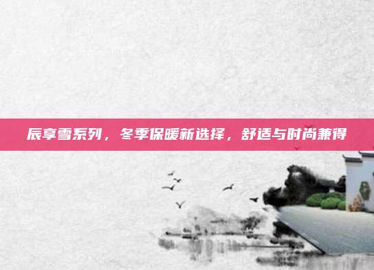 辰享雪系列，冬季保暖新选择，舒适与时尚兼得