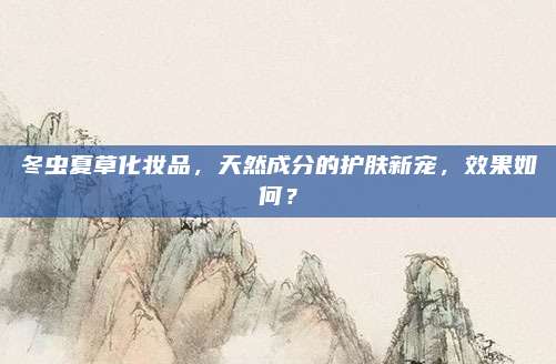 冬虫夏草化妆品,天然成分的护肤新宠,效果如何?