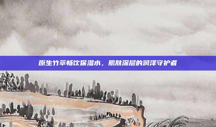 原生竹萃畅饮保湿水,肌肤深层的润泽守护者