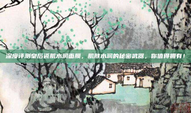 深度评测皇后瓷肌水润面膜,肌肤水润的秘密武器,你值得拥有!