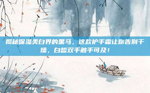 揭秘保湿美白界的黑马,这款护手霜让你告别干燥,白皙双手触手可及!