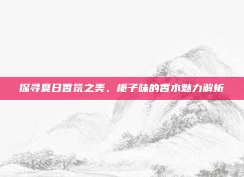 探寻夏日香氛之美,栀子味的香水魅力解析