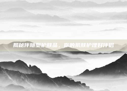 揭秘伴随型护肤品,你的肌肤护理好伴侣