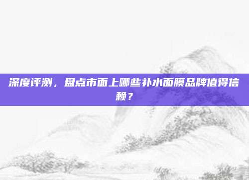 深度评测，盘点市面上哪些补水面膜品牌值得信赖？