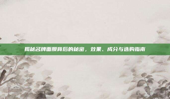 揭秘名牌面膜背后的秘密,效果、成分与选购指南