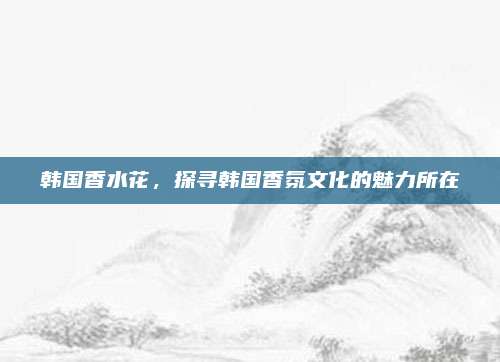 韩国香水花,探寻韩国香氛文化的魅力所在