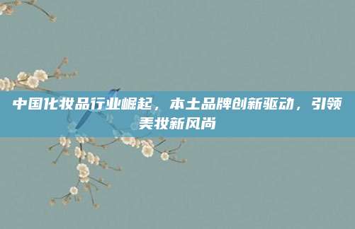 中国化妆品行业崛起，本土品牌创新驱动，引领美妆新风尚