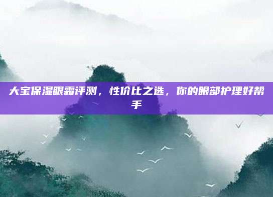 大宝保湿眼霜评测，性价比之选，你的眼部护理好帮手