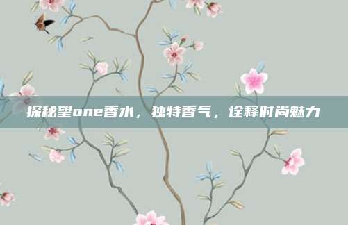 探秘望one香水，独特香气，诠释时尚魅力