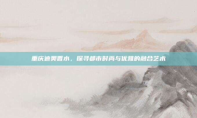 重庆迪奥香水,探寻都市时尚与优雅的融合艺术