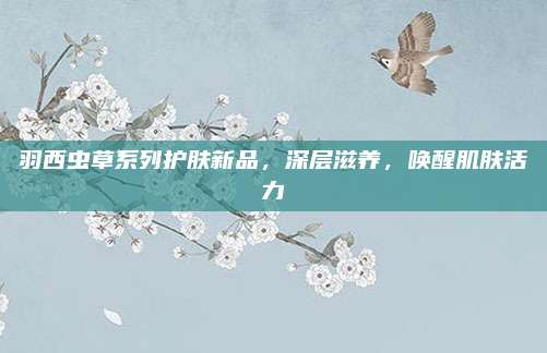 羽西虫草系列护肤新品，深层滋养，唤醒肌肤活力