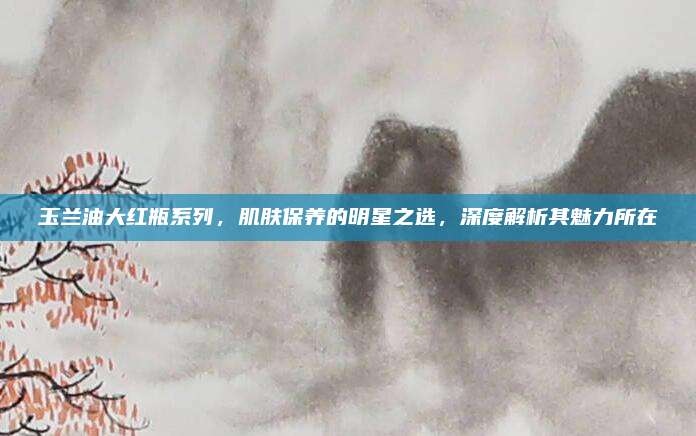 玉兰油大红瓶系列，肌肤保养的明星之选，深度解析其魅力所在