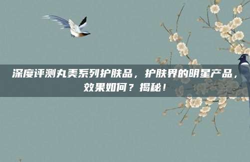 深度评测丸美系列护肤品，护肤界的明星产品，效果如何？揭秘！