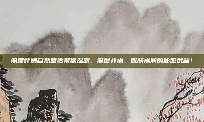 深度评测自然堂活泉保湿露，深层补水，肌肤水润的秘密武器！