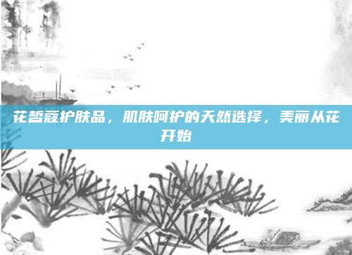 花皙蔻护肤品，肌肤呵护的天然选择，美丽从花开始
