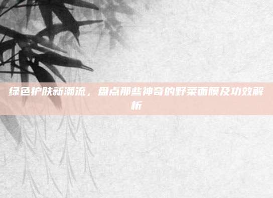 绿色护肤新潮流，盘点那些神奇的野菜面膜及功效解析