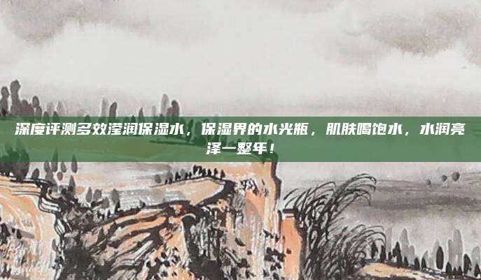 深度评测多效滢润保湿水，保湿界的水光瓶，肌肤喝饱水，水润亮泽一整年！