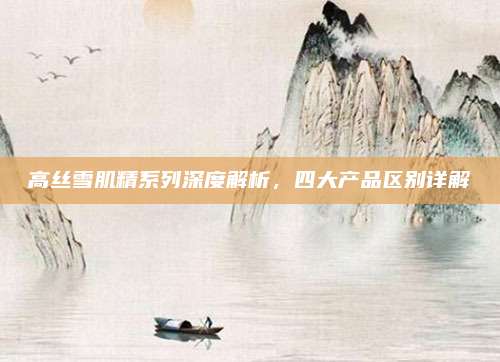 高丝雪肌精系列深度解析，四大产品区别详解