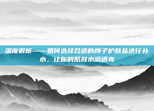 深度解析——如何选择合适的牌子护肤品进行补水，让你的肌肤水润透亮