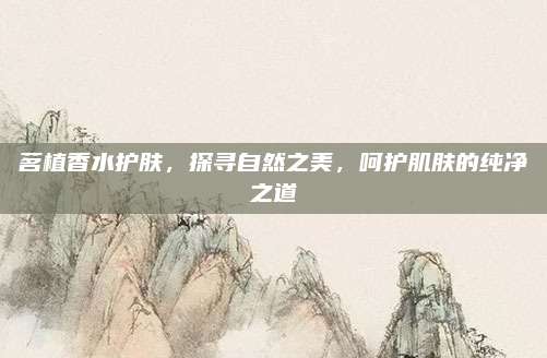 茗植香水护肤，探寻自然之美，呵护肌肤的纯净之道