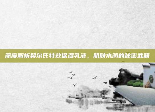 深度解析契尔氏特效保湿乳液,肌肤水润的秘密武器