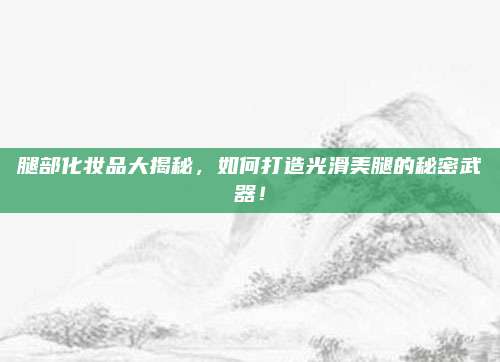 腿部化妆品大揭秘，如何打造光滑美腿的秘密武器！