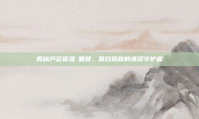 揭秘芦荟保湿啫喱膏，夏日肌肤的清凉守护者