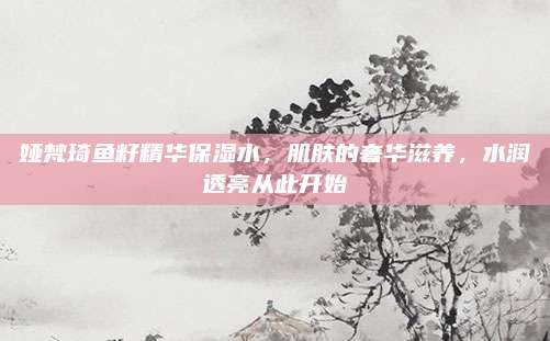 娅梵琦鱼籽精华保湿水，肌肤的奢华滋养，水润透亮从此开始