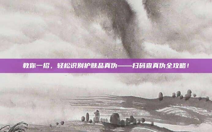 教你一招，轻松识别护肤品真伪——扫码查真伪全攻略！