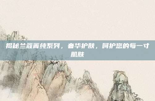 揭秘兰蔻菁纯系列，奢华护肤，呵护您的每一寸肌肤