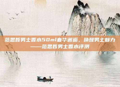 范思哲男士香水50ml奢华邂逅，唤醒男士魅力——范思哲男士香水评测