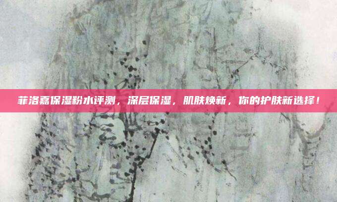 菲洛嘉保湿粉水评测，深层保湿，肌肤焕新，你的护肤新选择！